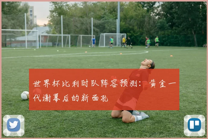 世界杯比利时队阵容预测：黄金一代谢幕后的新面孔