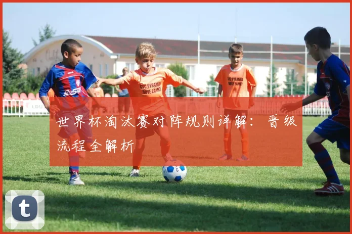 世界杯淘汰赛对阵规则详解:晋级流程全解析