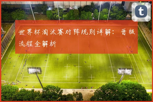 世界杯淘汰赛对阵规则详解：晋级流程全解析