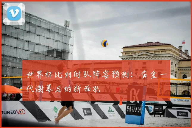 世界杯比利时队阵容预测：黄金一代谢幕后的新面孔