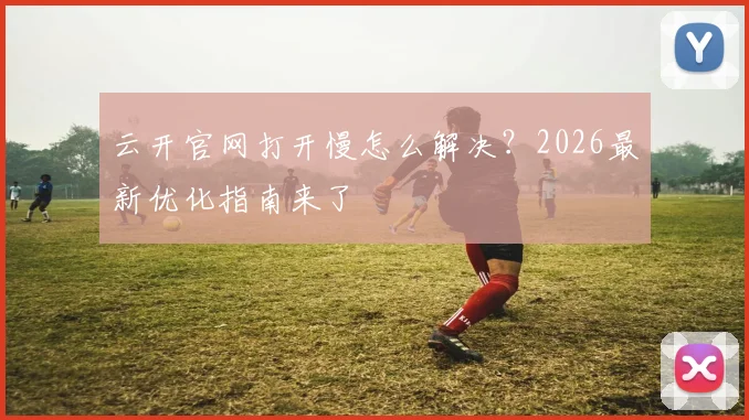 云开官网打开慢怎么解决？2026最新优化指南来了