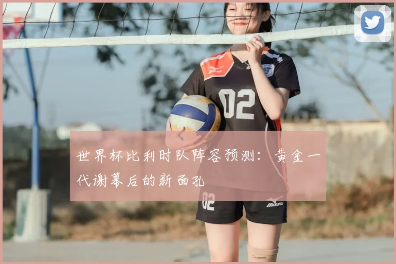世界杯比利时队阵容预测：黄金一代谢幕后的新面孔